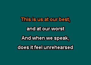 This is us at our best,

and at our worst

And when we speak,

does it feel unrehearsed