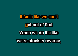 It feels like we can't

get out of first

When we do it's like

we're stuck in reverse,