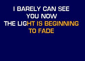 I BARELY CAN SEE
YOU NOW
THE LIGHT IS BEGINNING
T0 FADE