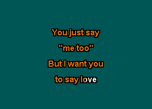 You just say

me too

But I want you

to say love