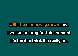 with the music way down low,

lwaited so long for this moment

it's hard to think it's really so.