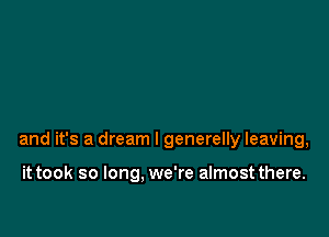 and it's a dream I generelly leaving,

it took so long. we're almost there.