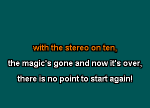 with the stereo on ten,

the magic's gone and now it's over,

there is no point to start again!