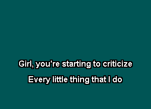 Girl, you're starting to criticize

Every little thing that I do