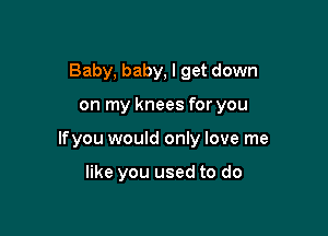 Baby, baby, I get down

on my knees for you

lfyou would only love me

like you used to do