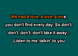 We had a love, a love, a love,

you don't fund every day, So don't,

don't, don't, don't take it away...

Listen to me. talkin' to you