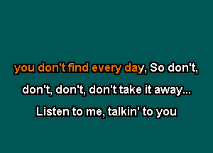 you don't fund every day, So don't,

don't, don't, don't take it away...

Listen to me. talkin' to you