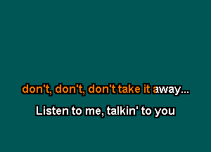 don't, don't, don't take it away...

Listen to me. talkin' to you