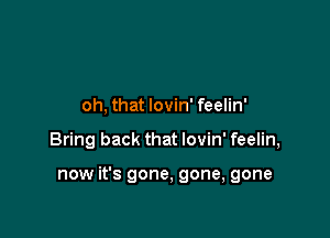 oh, that lovin' feelin'

Bring back that lovin' feelin,

now it's gone, gone, gone