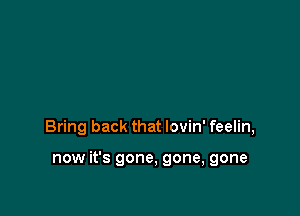 Bring back that lovin' feelin,

now it's gone, gone, gone
