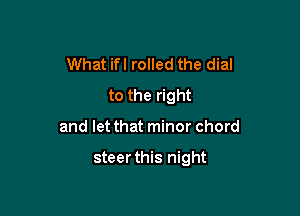 What ifl rolled the dial
to the right

and let that minor chord

steerthis night