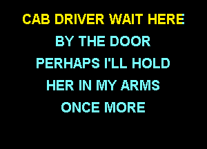 CAB DRIVER WAIT HERE
BY THE DOOR
PERHAPS I'LL HOLD
HER IN MY ARMS
ONCE MORE