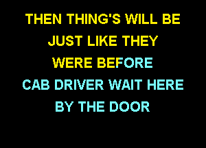 THEN THING'S WILL BE
JUST LIKE THEY
WERE BEFORE

CAB DRIVER WAIT HERE

BY THE DOOR