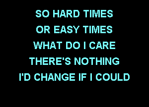 SO HARD TIMES
0R EASY TIMES
WHAT DO I CARE
THERE'S NOTHING
I'D CHANGE IF I COULD