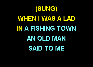 (SUNG)
WHEN I WAS A LAD
IN A FISHING TOWN

AN OLD MAN
SAID TO ME