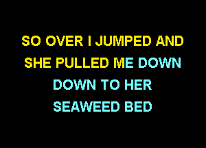 SO OVER I JUMPED AND
SHE PULLED ME DOWN
DOWN TO HER
SEAWEED BED