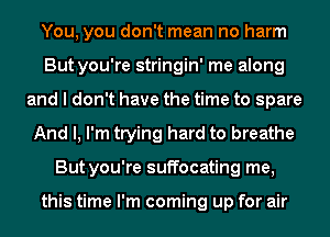 You, you don't mean no harm
But you're stringin' me along
and I don't have the time to spare
And I, I'm trying hard to breathe
But you're suffocating me,

this time I'm coming up for air