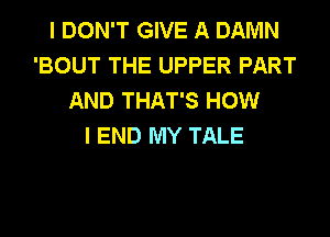 I DON'T GIVE A DAMN
'BOUT THE UPPER PART
AND THAT'S HOW
I END MY TALE