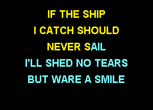 IF THE SHIP
l CATCH SHOULD
NEVER SAIL
I'LL SHED NO TEARS
BUT WARE A SMILE

g