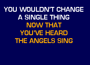 YOU WOULDN'T CHANGE
A SINGLE THING
NOW THAT
YOU'VE HEARD
THE ANGELS SING