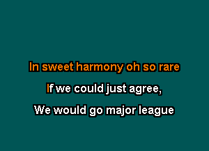 In sweet harmony oh so rare

lfwe could just agree,

We would 90 major league