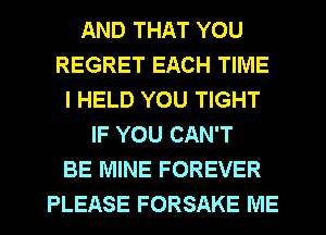 AND THAT YOU
REGRET EACH TIME
I HELD YOU TIGHT
IF YOU CAN'T
BE MINE FOREVER
PLEASE FORSAKE ME