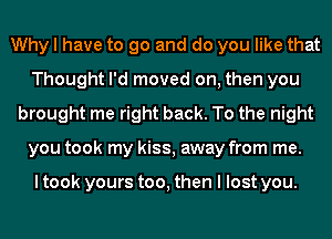 Why I have to go and do you like that
Thought I'd moved on, then you
brought me right back. To the night
you took my kiss, away from me.

I took yours too, then I lost you.