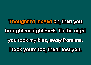 Thought I'd moved on, then you
brought me right back. To the night
you took my kiss, away from me.

I took yours too, then I lost you.