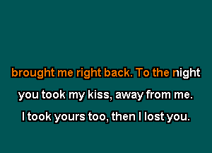 brought me right back. To the night

you took my kiss, away from me.

ltook yours too, then I lost you.