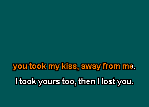 you took my kiss, away from me.

ltook yours too, then I lost you.