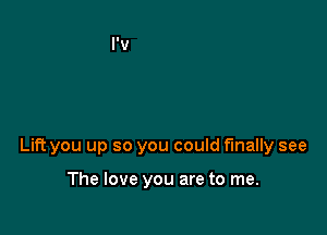 Lift you up so you could finally see

The love you are to me.