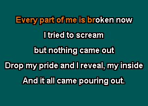 Every part of me is broken now
ltried to scream
but nothing came out
Drop my pride and I reveal, my inside

And it all came pouring out.