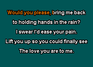 Would you please, bring me back
to holding hands in the rain?
I swear I'd ease your pain.
Lift you up so you could finally see

The love you are to me.