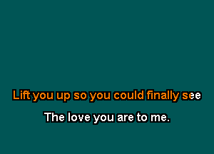 Lift you up so you could finally see

The love you are to me.