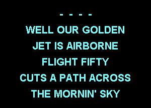 WELL OUR GOLDEN
JET IS AIRBORNE
FLIGHT FIFTY
CUTS A PATH ACROSS
THE MORNIN' SKY
