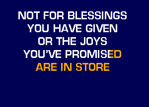 NOT FOR BLESSINGS
YOU HAVE GIVEN
OR THE JOYS
YOU'VE PROMISED
ARE IN STORE