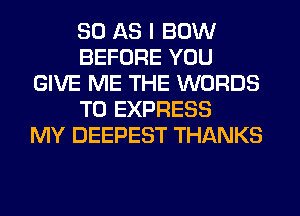 80 AS I BOW
BEFORE YOU
GIVE ME THE WORDS
T0 EXPRESS
MY DEEPEST THANKS