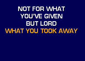 NOT FOR WHAT
YOU'VE GIVEN
BUT LORD

WHAT YOU TOOK AWAY
