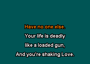 Have no one else.
Your life is deadly

like a loaded gun,

And you're shaking Love.