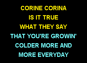 CORINE CORINA
IS IT TRUE
WHAT THEY SAY
THAT YOU'RE GROWIN'
COLDER MORE AND
MORE EVERYDAY