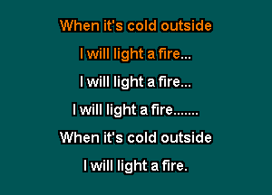 When it's cold outside
I will light a fire...
I will light a fire...

Iwill light af'lre .......

When it's cold outside

I will light a fire.