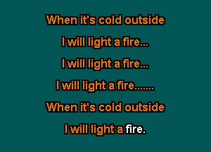 When it's cold outside
I will light a fire...
I will light a fire...

Iwill light af'lre .......

When it's cold outside

I will light a fire.