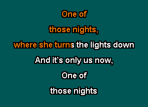 One of
those nights,

where she turns the lights down

And it's only us now,

One of

those nights