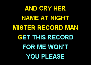 AND CRY HER
NAME AT NIGHT
MISTER RECORD MAN
GET THIS RECORD
FOR ME WON'T
YOU PLEASE