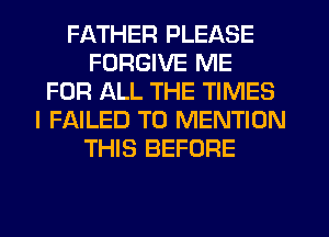 FATHER PLEASE
FORGIVE ME
FOR ALL THE TIMES
I FAILED T0 MENTION
THIS BEFORE