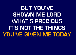 BUT YOU'VE
SHOWN ME LORD
WHATS PRECIOUS

ITS NOT THE THINGS
YOU'VE GIVEN ME TODAY