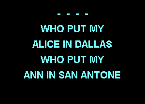 WHO PUT MY
ALICE IN DALLAS

WHO PUT MY
ANN IN SAN ANTONE