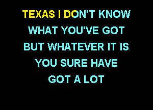 TEXAS I DON'T KNOW
WHAT YOU'VE GOT
BUT WHATEVER IT IS
YOU SURE HAVE
GOT A LOT
