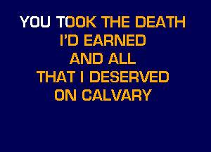 YOU TOOK THE DEATH
PD EARNED
AND ALL
THATI DESERVED
0N CALVARY