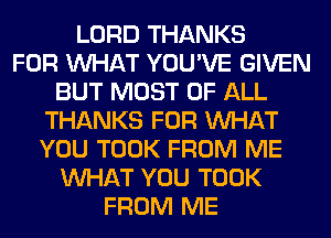 LORD THANKS
FOR WHAT YOU'VE GIVEN
BUT MOST OF ALL
THANKS FOR WHAT
YOU TOOK FROM ME
WHAT YOU TOOK
FROM ME